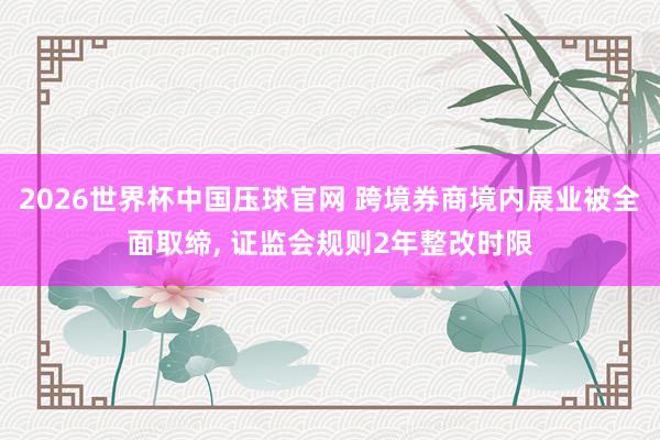 2026世界杯中国压球官网 跨境券商境内展业被全面取缔, 证监会规则2年整改时限
