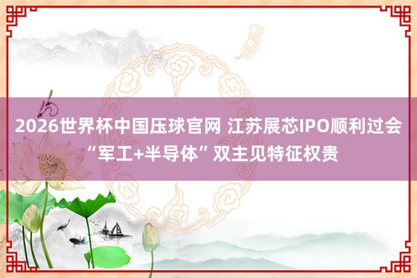 2026世界杯中国压球官网 江苏展芯IPO顺利过会 “军工+半导体”双主见特征权贵