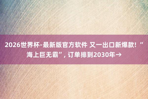 2026世界杯-最新版官方软件 又一出口新爆款! “海上巨无霸”, 订单排到2030年→
