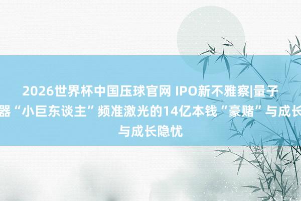 2026世界杯中国压球官网 IPO新不雅察|量子激光器“小巨东谈主”频准激光的14亿本钱“豪赌”与成长隐忧