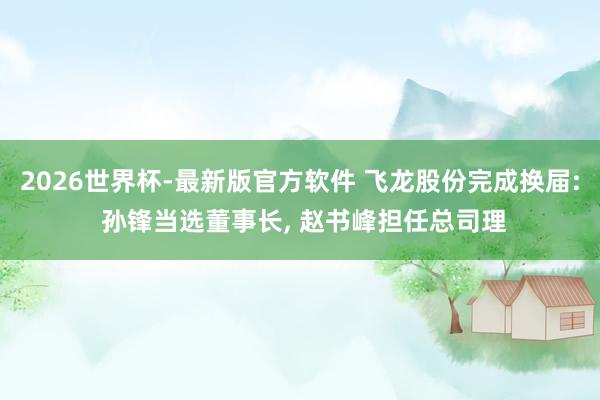 2026世界杯-最新版官方软件 飞龙股份完成换届: 孙锋当选董事长, 赵书峰担任总司理