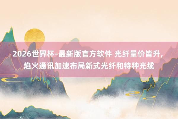 2026世界杯-最新版官方软件 光纤量价皆升， 焰火通讯加速布局新式光纤和特种光缆