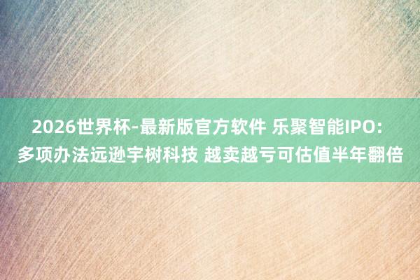 2026世界杯-最新版官方软件 乐聚智能IPO: 多项办法远逊宇树科技 越卖越亏可估值半年翻倍