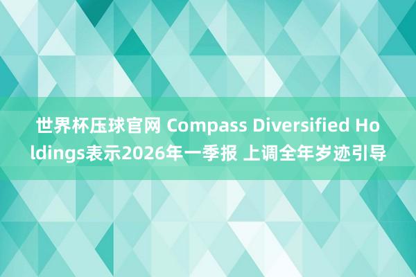 世界杯压球官网 Compass Diversified Holdings表示2026年一季报 上调全年岁迹引导