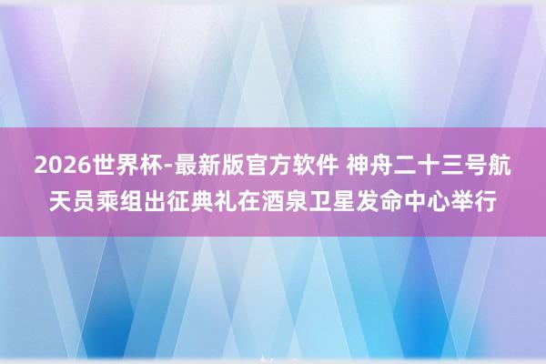 2026世界杯-最新版官方软件 神舟二十三号航天员乘组出征典礼在酒泉卫星发命中心举行