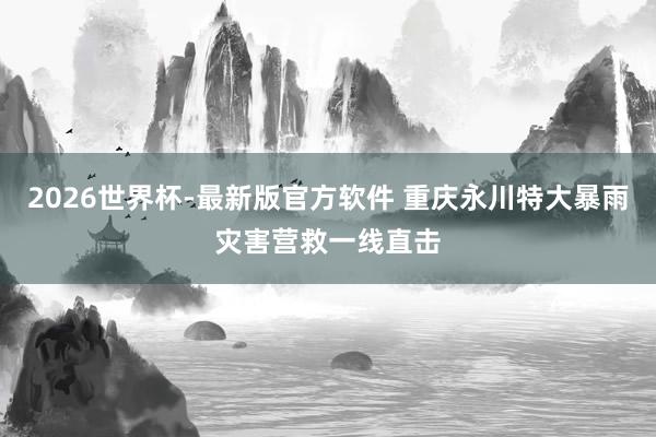 2026世界杯-最新版官方软件 重庆永川特大暴雨灾害营救一线直击