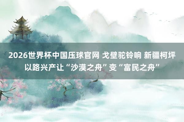 2026世界杯中国压球官网 戈壁驼铃响 新疆柯坪以路兴产让“沙漠之舟”变“富民之舟”