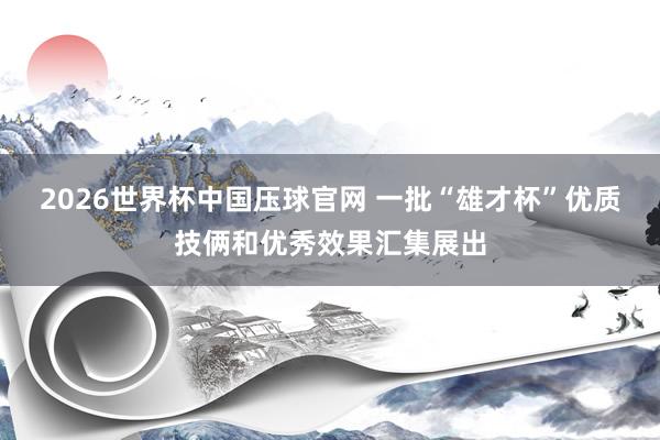 2026世界杯中国压球官网 一批“雄才杯”优质技俩和优秀效果汇集展出