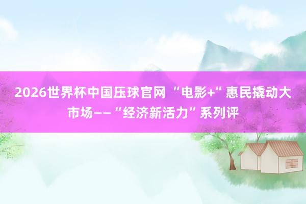 2026世界杯中国压球官网 “电影+”惠民撬动大市场——“经济新活力”系列评