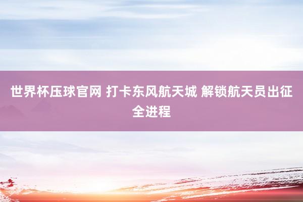 世界杯压球官网 打卡东风航天城 解锁航天员出征全进程