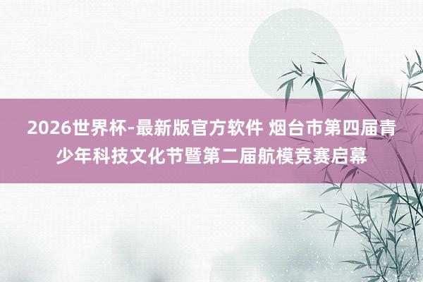 2026世界杯-最新版官方软件 烟台市第四届青少年科技文化节暨第二届航模竞赛启幕