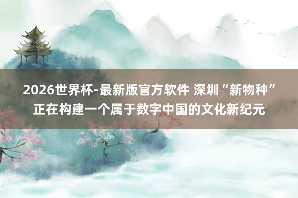 2026世界杯-最新版官方软件 深圳“新物种”正在构建一个属于数字中国的文化新纪元