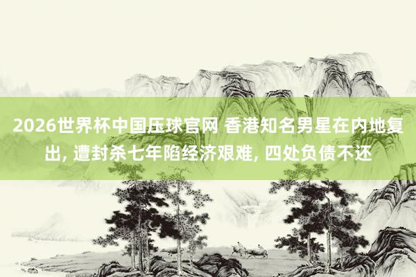 2026世界杯中国压球官网 香港知名男星在内地复出， 遭封杀七年陷经济艰难， 四处负债不还