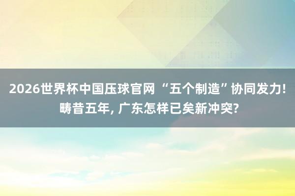 2026世界杯中国压球官网 “五个制造”协同发力! 畴昔五年, 广东怎样已矣新冲突?
