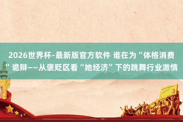 2026世界杯-最新版官方软件 谁在为“体格消费”诡辩——从褒贬区看“她经济”下的跳舞行业激情