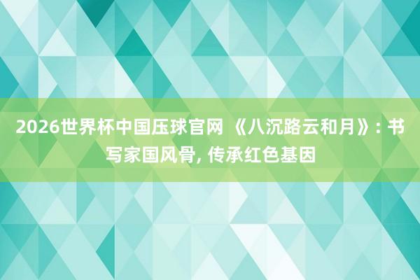 2026世界杯中国压球官网 《八沉路云和月》: 书写家国风骨, 传承红色基因