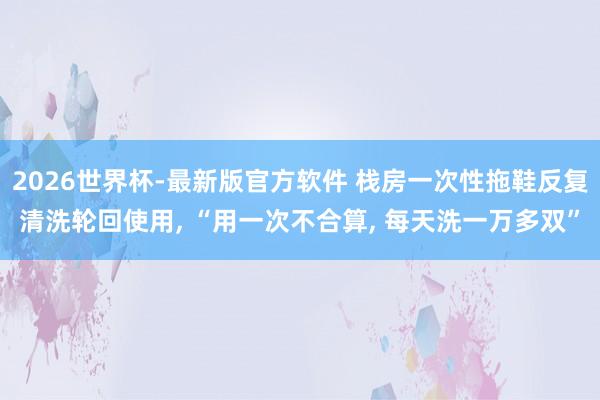 2026世界杯-最新版官方软件 栈房一次性拖鞋反复清洗轮回使用， “用一次不合算， 每天洗一万多双”