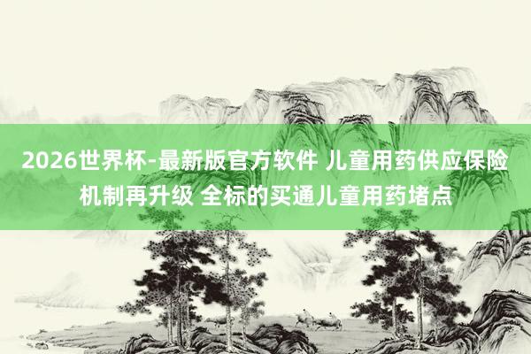 2026世界杯-最新版官方软件 儿童用药供应保险机制再升级 全标的买通儿童用药堵点