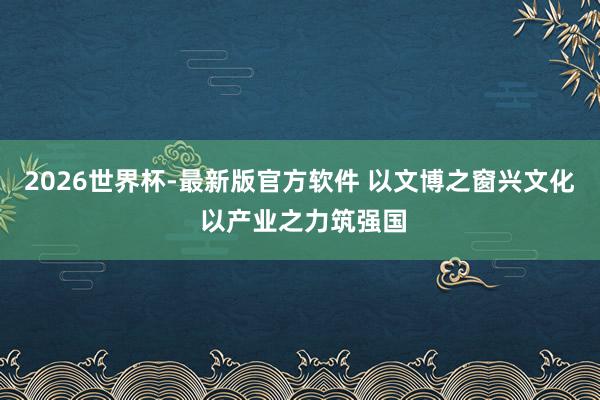 2026世界杯-最新版官方软件 以文博之窗兴文化 以产业之力筑强国