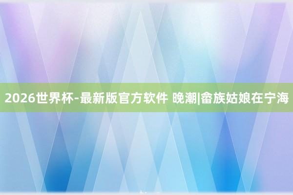 2026世界杯-最新版官方软件 晚潮|畲族姑娘在宁海