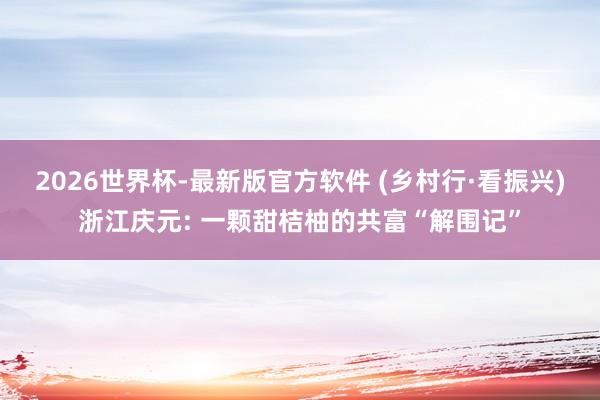 2026世界杯-最新版官方软件 (乡村行·看振兴)浙江庆元: 一颗甜桔柚的共富“解围记”