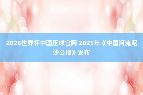 2026世界杯中国压球官网 2025年《中国河流泥沙公报》发布