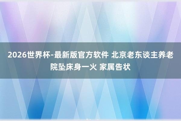 2026世界杯-最新版官方软件 北京老东谈主养老院坠床身一火 家属告状