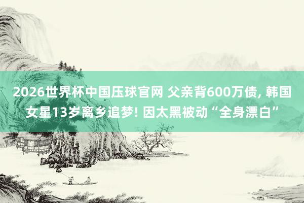 2026世界杯中国压球官网 父亲背600万债, 韩国女星13岁离乡追梦! 因太黑被动“全身漂白”