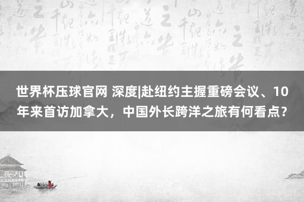 世界杯压球官网 深度|赴纽约主握重磅会议、10年来首访加拿大,中国外长跨洋之旅有何看点?