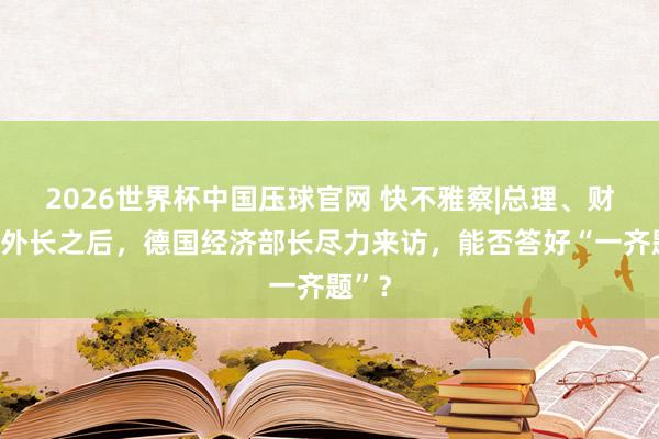 2026世界杯中国压球官网 快不雅察|总理、财长、外长之后,德国经济部长尽力来访,能否答好“一齐题”?
