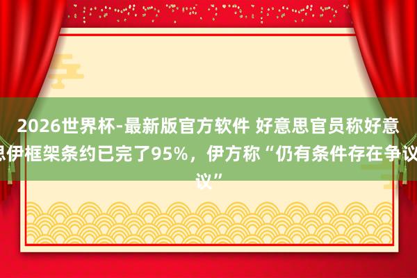 2026世界杯-最新版官方软件 好意思官员称好意思伊框架条约已完了95%,伊方称“仍有条件存在争议”