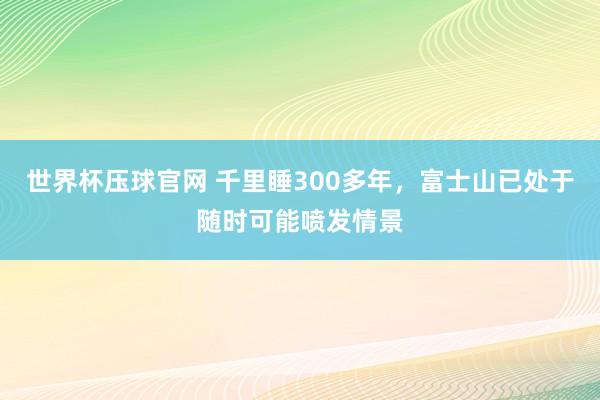世界杯压球官网 千里睡300多年,富士山已处于随时可能喷发情景