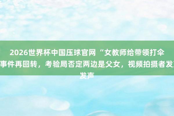 2026世界杯中国压球官网 “女教师给带领打伞”事件再回转,考验局否定两边是父女,视频拍摄者发声