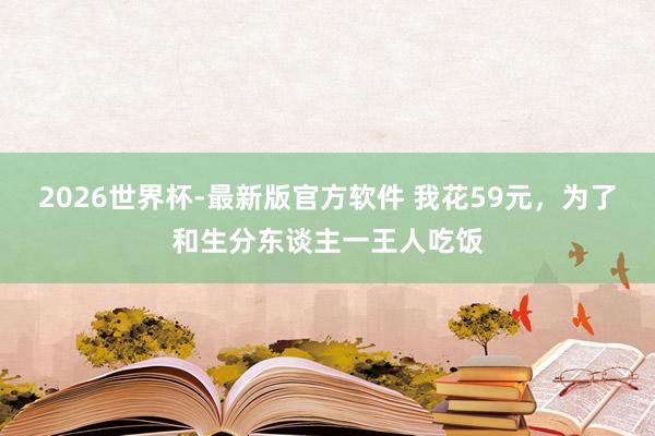 2026世界杯-最新版官方软件 我花59元，为了和生分东谈主一王人吃饭