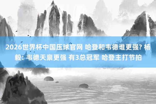 2026世界杯中国压球官网 哈登和韦德谁更强? 杨毅: 韦德天禀更强 有3总冠军 哈登主打节拍