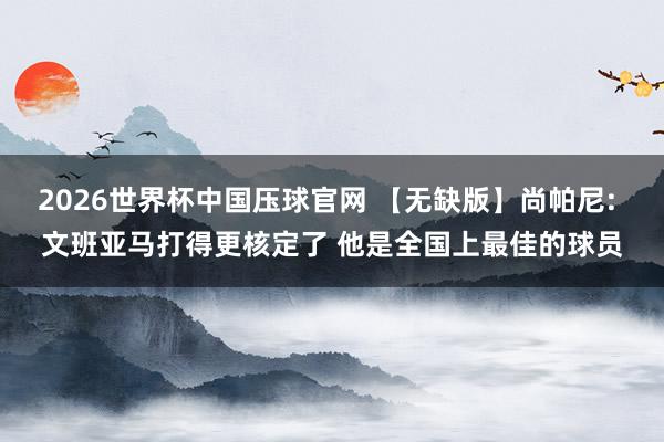 2026世界杯中国压球官网 【无缺版】尚帕尼: 文班亚马打得更核定了 他是全国上最佳的球员