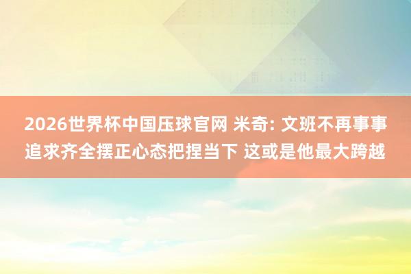 2026世界杯中国压球官网 米奇: 文班不再事事追求齐全摆正心态把捏当下 这或是他最大跨越