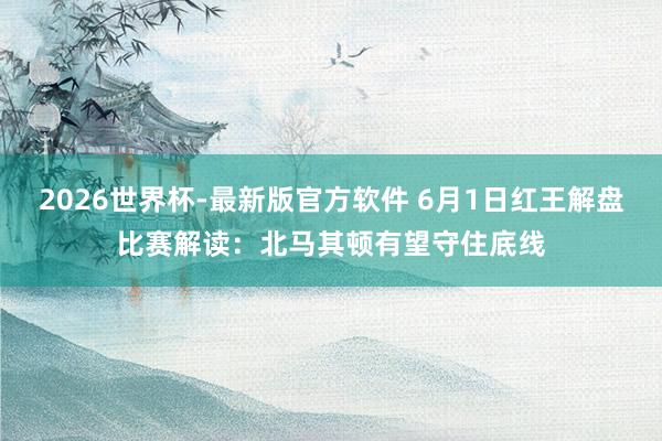 2026世界杯-最新版官方软件 6月1日红王解盘比赛解读:北马其顿有望守住底线