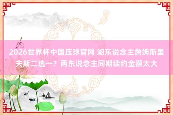 2026世界杯中国压球官网 湖东说念主詹姆斯里夫斯二选一?两东说念主同期续约金额太大