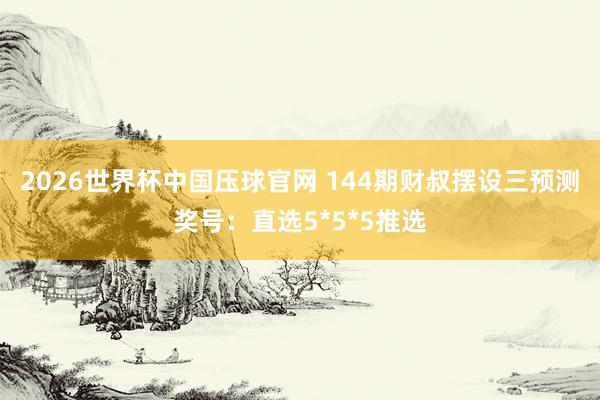 2026世界杯中国压球官网 144期财叔摆设三预测奖号:直选5*5*5推选