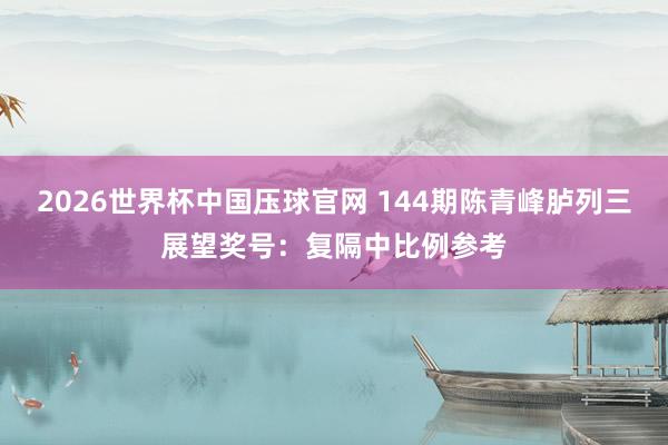 2026世界杯中国压球官网 144期陈青峰胪列三展望奖号:复隔中比例参考