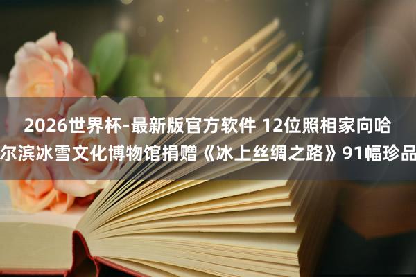 2026世界杯-最新版官方软件 12位照相家向哈尔滨冰雪文化博物馆捐赠《冰上丝绸之路》91幅珍品