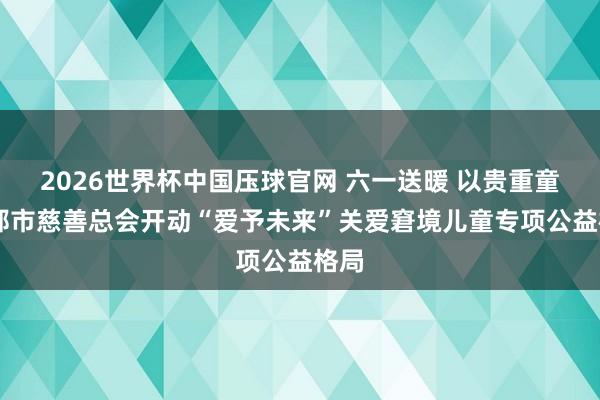 2026世界杯中国压球官网 六一送暖 以贵重童|邯郸市慈善总会开动“爱予未来”关爱窘境儿童专项公益格局