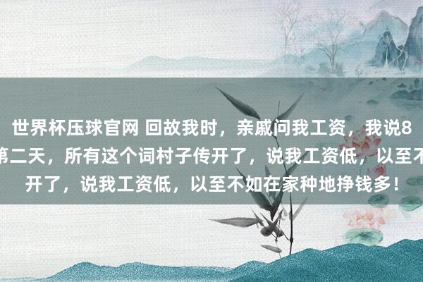 世界杯压球官网 回故我时，亲戚问我工资，我说8000，爱妻7500。第二天，所有这个词村子传开了，说我工资低，以至不如在家种地挣钱多！