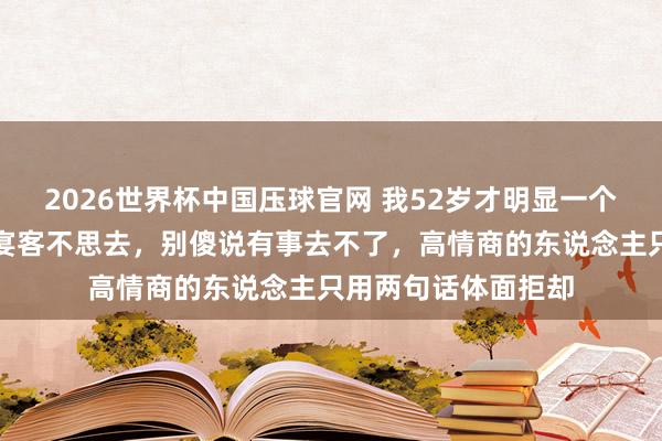 2026世界杯中国压球官网 我52岁才明显一个道理:别东说念主宴客不思去,别傻说有事去不了,高情商的东说念主只用两句话体面拒却