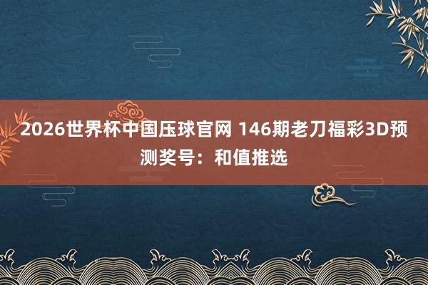 2026世界杯中国压球官网 146期老刀福彩3D预测奖号:和值推选