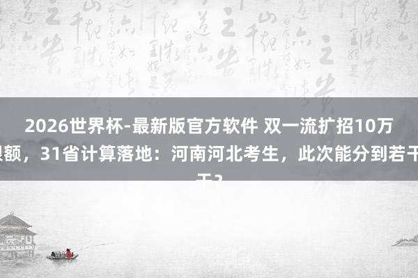 2026世界杯-最新版官方软件 双一流扩招10万限额,31省计算落地:河南河北考生,此次能分到若干?