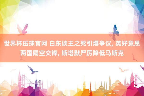 世界杯压球官网 白东谈主之死引爆争议, 英好意思两国隔空交锋, 斯塔默严厉降低马斯克