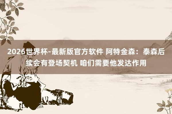 2026世界杯-最新版官方软件 阿特金森:泰森后续会有登场契机 咱们需要他发达作用