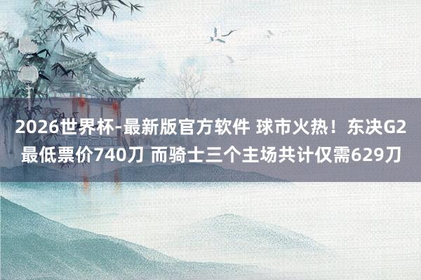 2026世界杯-最新版官方软件 球市火热!东决G2最低票价740刀 而骑士三个主场共计仅需629刀